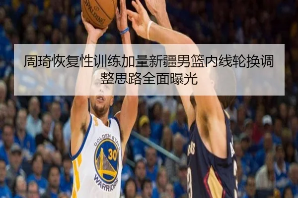 周琦恢复性训练加量新疆男篮内线轮换调整思路全面曝光